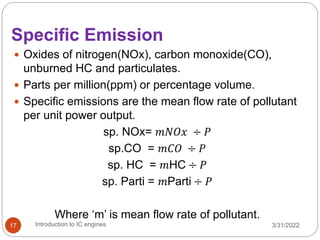 Specific Emission
 Oxides of nitrogen(NOx), carbon monoxide(CO),
unburned HC and particulates.
 Parts per million(ppm) or percentage volume.
 Specific emissions are the mean flow rate of pollutant
per unit power output.
sp. NOx= 𝑚𝑁𝑂𝑥 ÷ 𝑃
sp.CO = 𝑚𝐶𝑂 ÷ 𝑃
sp. HC = 𝑚HC ÷ 𝑃
sp. Parti = 𝑚Parti ÷ 𝑃
Where ‘m’ is mean flow rate of pollutant.
3/31/2022
Introduction to IC engines
17
 