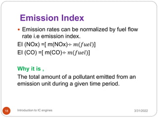 Emission Index
 Emission rates can be normalized by fuel flow
rate i.e emission index.
EI (NOx) =[ m(NOx)÷ 𝑚(𝑓𝑢𝑒𝑙)]
EI (CO) =[ m(CO)÷ 𝑚(𝑓𝑢𝑒𝑙)]
Why it is ,
The total amount of a pollutant emitted from an
emission unit during a given time period.
3/31/2022
Introduction to IC engines
18
 