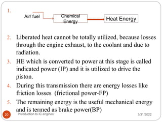 1.
2. Liberated heat cannot be totally utilized, because losses
through the engine exhaust, to the coolant and due to
radiation.
3. HE which is converted to power at this stage is called
indicated power (IP) and it is utilized to drive the
piston.
4. During this transmission there are energy losses like
friction losses (frictional power-FP)
5. The remaining energy is the useful mechanical energy
and is termed as brake power(BP)
Chemical
Energy
Heat Energy
Air/ fuel
3/31/2022
Introduction to IC engines
20
 