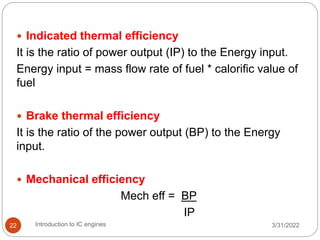  Indicated thermal efficiency
It is the ratio of power output (IP) to the Energy input.
Energy input = mass flow rate of fuel * calorific value of
fuel
 Brake thermal efficiency
It is the ratio of the power output (BP) to the Energy
input.
 Mechanical efficiency
Mech eff = BP
IP
3/31/2022
Introduction to IC engines
22
 