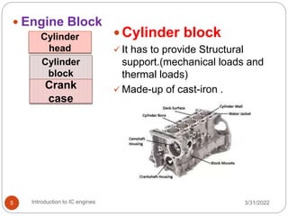  Cylinder block
 It has to provide Structural
support.(mechanical loads and
thermal loads)
 Made-up of cast-iron .
 Engine Block
Cylinder
head
Cylinder
block
Crank
case
3/31/2022
Introduction to IC engines
5
 