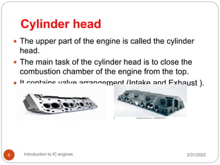 Cylinder head
 The upper part of the engine is called the cylinder
head.
 The main task of the cylinder head is to close the
combustion chamber of the engine from the top.
 It contains valve arrangement (Intake and Exhaust ).
3/31/2022
Introduction to IC engines
6
 