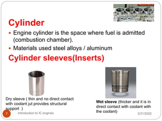 3/31/2022
Introduction to IC engines
7
Cylinder
 Engine cylinder is the space where fuel is admitted
(combustion chamber).
 Materials used steel alloys / aluminum
Cylinder sleeves(Inserts)
Dry sleeve ( thin and no direct contact
with coolant jut provides structural
support )
Wet sleeve (thicker and it is in
direct contact with coolant with
the coolant)
 