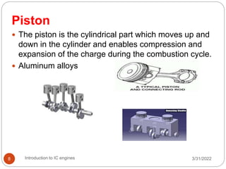 Piston
 The piston is the cylindrical part which moves up and
down in the cylinder and enables compression and
expansion of the charge during the combustion cycle.
 Aluminum alloys
3/31/2022
Introduction to IC engines
8
 