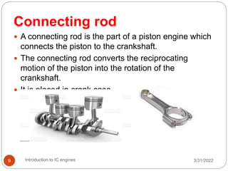3/31/2022
Introduction to IC engines
9
Connecting rod
 A connecting rod is the part of a piston engine which
connects the piston to the crankshaft.
 The connecting rod converts the reciprocating
motion of the piston into the rotation of the
crankshaft.
 It is placed in crank case
 
