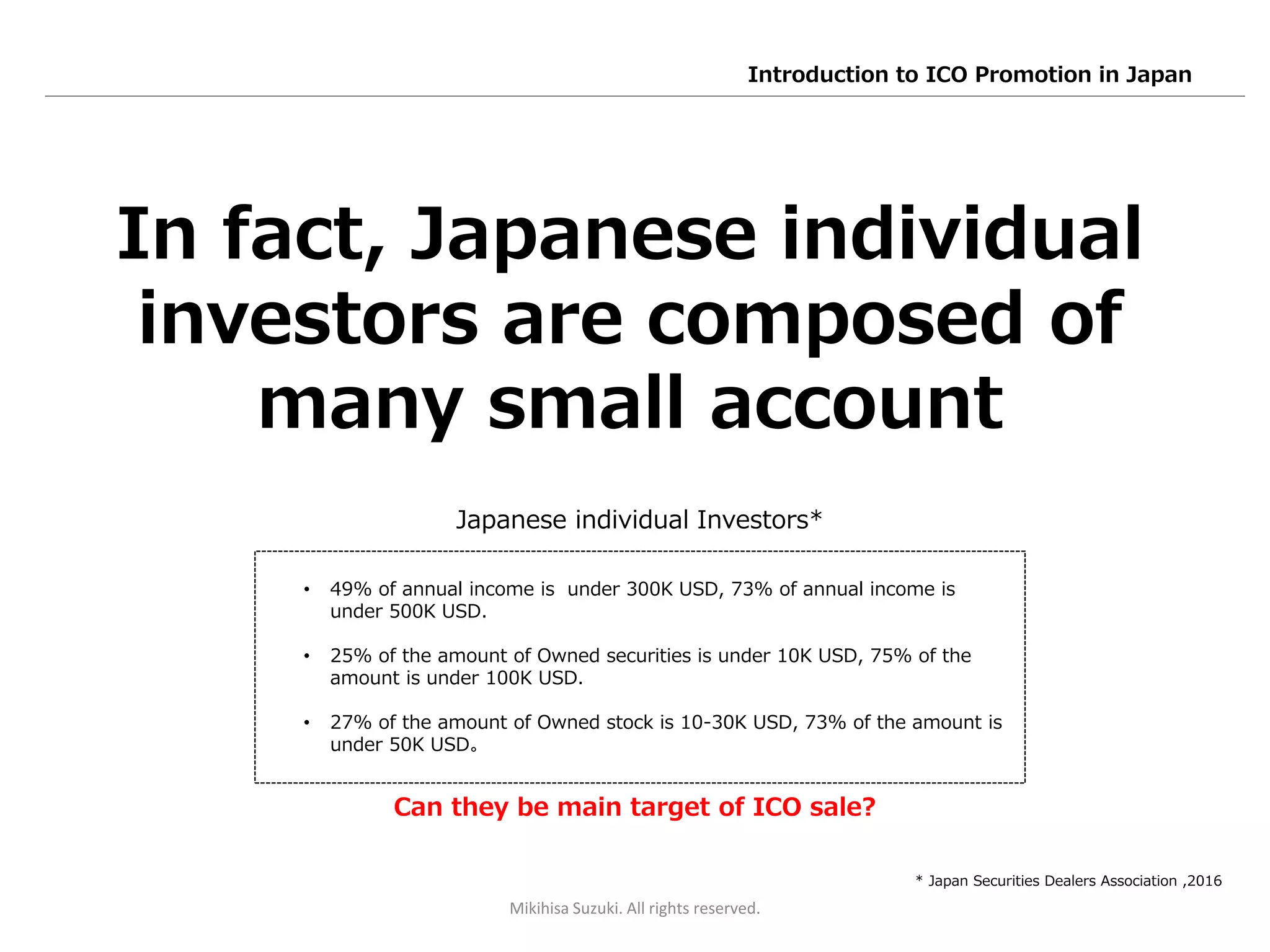 Can they be main target of ICO sale?
In fact, Japanese individual
investors are composed of
many small account
• 49% of annual income is under 300K USD, 73% of annual income is
under 500K USD.
• 25% of the amount of Owned securities is under 10K USD, 75% of the
amount is under 100K USD.
• 27% of the amount of Owned stock is 10-30K USD, 73% of the amount is
under 50K USD。
* Japan Securities Dealers Association ,2016
Japanese individual Investors*
Mikihisa Suzuki. All rights reserved.
Introduction to ICO Promotion in Japan
 