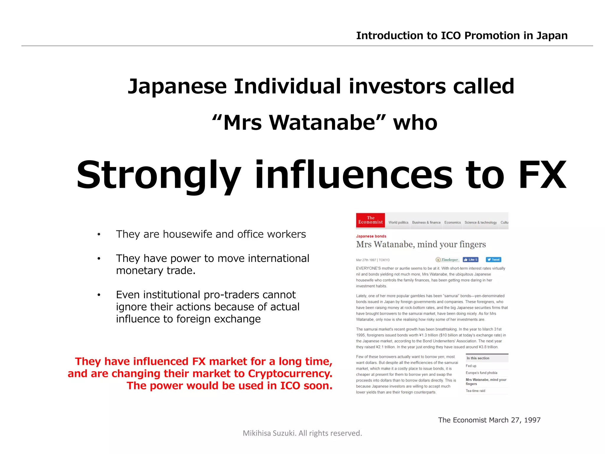 Japanese Individual investors called
“Mrs Watanabe” who
Strongly influences to FX
• They are housewife and office workers
• They have power to move international
monetary trade.
• Even institutional pro-traders cannot
ignore their actions because of actual
influence to foreign exchange
The Economist March 27, 1997
They have influenced FX market for a long time,
and are changing their market to Cryptocurrency.
The power would be used in ICO soon.
Mikihisa Suzuki. All rights reserved.
Introduction to ICO Promotion in Japan
 