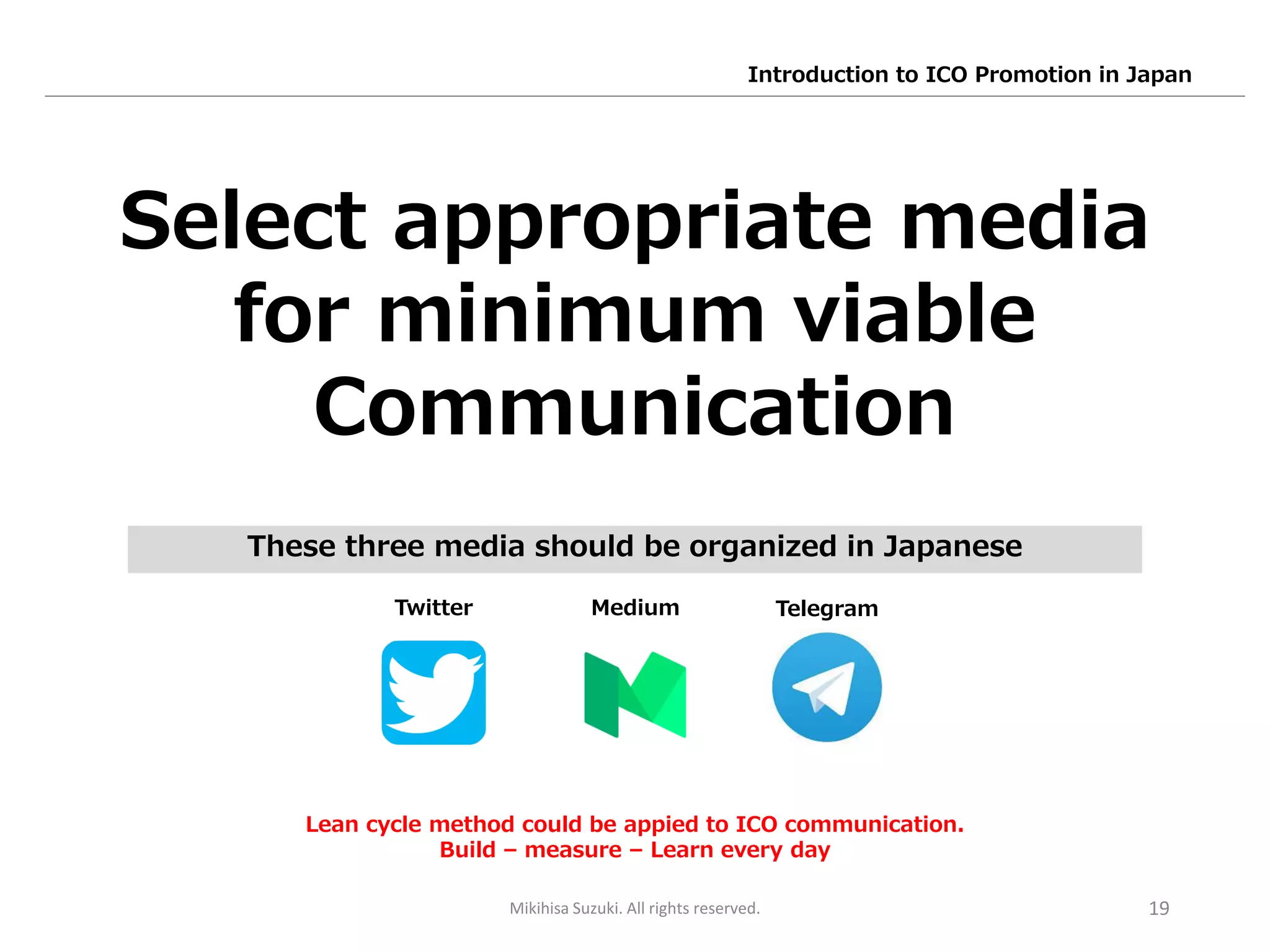 19
Select appropriate media
for minimum viable
Communication
Twitter Medium Telegram
Lean cycle method could be appied to ICO communication.
Build – measure – Learn every day
These three media should be organized in Japanese
Mikihisa Suzuki. All rights reserved.
Introduction to ICO Promotion in Japan
 