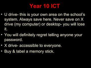 Year 10 ICT
• U drive- this is your own area on the school’s
  system. Always save here. Never save on X
  drive (my computer) or desktop- you will lose
  it.
• You will definitely regret telling anyone your
  password.
• X drive- accessible to everyone.
• Buy & label a memory stick.
 