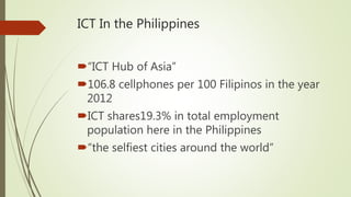 ICT In the Philippines
“ICT Hub of Asia”
106.8 cellphones per 100 Filipinos in the year
2012
ICT shares19.3% in total employment
population here in the Philippines
“the selfiest cities around the world”
 