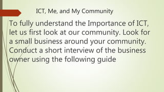 ICT, Me, and My Community
To fully understand the Importance of ICT,
let us first look at our community. Look for
a small business around your community.
Conduct a short interview of the business
owner using the following guide
 