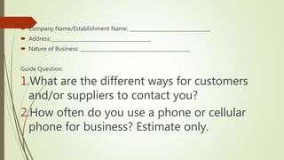  Company Name/Establishment Name: _________________________________
 Address:_________________________________________
 Nature of Business: _____________________________________________
Guide Question:
1.What are the different ways for customers
and/or suppliers to contact you?
2.How often do you use a phone or cellular
phone for business? Estimate only.
 