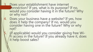 3. Does your establishment have internet
connection? If yes, what is its purpose? If no,
would you consider having it in the future? Why
or why not?
4. Does your business have a website? If yes, how
does it help the company? If no, would you
consider having one in the future? Why or why
not?
5. (if applicable) would you consider giving free Wi-
Fi access in the future? If you already have it, does
it help boost sales?
 