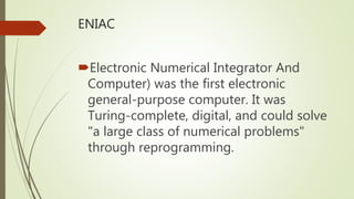 ENIAC
Electronic Numerical Integrator And
Computer) was the first electronic
general-purpose computer. It was
Turing-complete, digital, and could solve
"a large class of numerical problems"
through reprogramming.
 