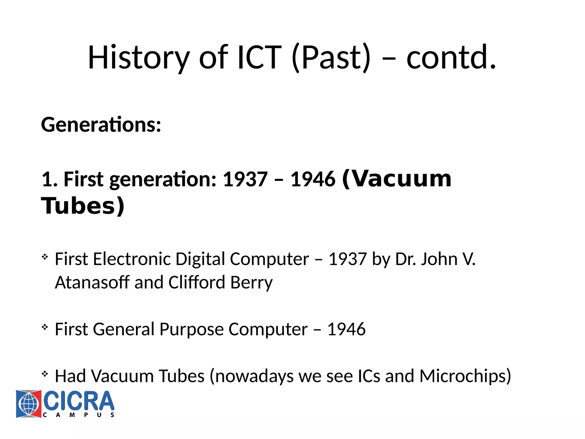 History of ICT (Past) – contd.
Generations:
1. First generation: 1937 – 1946 (Vacuum
Tubes)

First Electronic Digital Computer – 1937 by Dr. John V.
Atanasoff and Clifford Berry

First General Purpose Computer – 1946

Had Vacuum Tubes (nowadays we see ICs and Microchips)
 