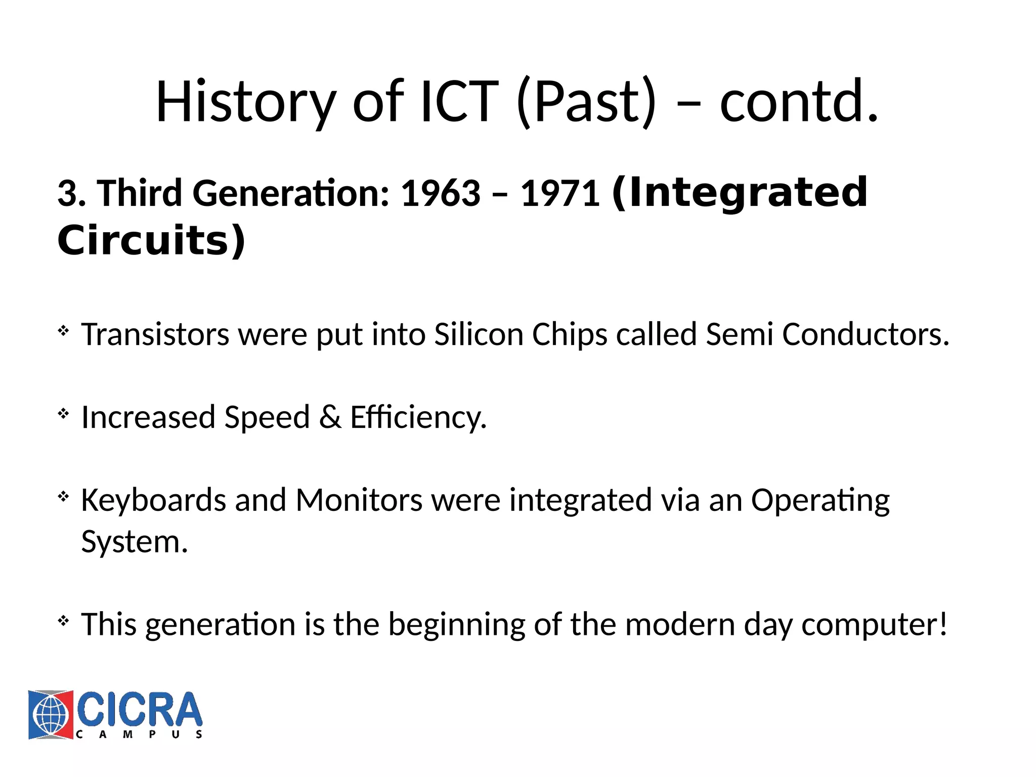 History of ICT (Past) – contd.
3. Third Generation: 1963 – 1971 (Integrated
Circuits)

Transistors were put into Silicon Chips called Semi Conductors.

Increased Speed & Efficiency.

Keyboards and Monitors were integrated via an Operating
System.

This generation is the beginning of the modern day computer!
 