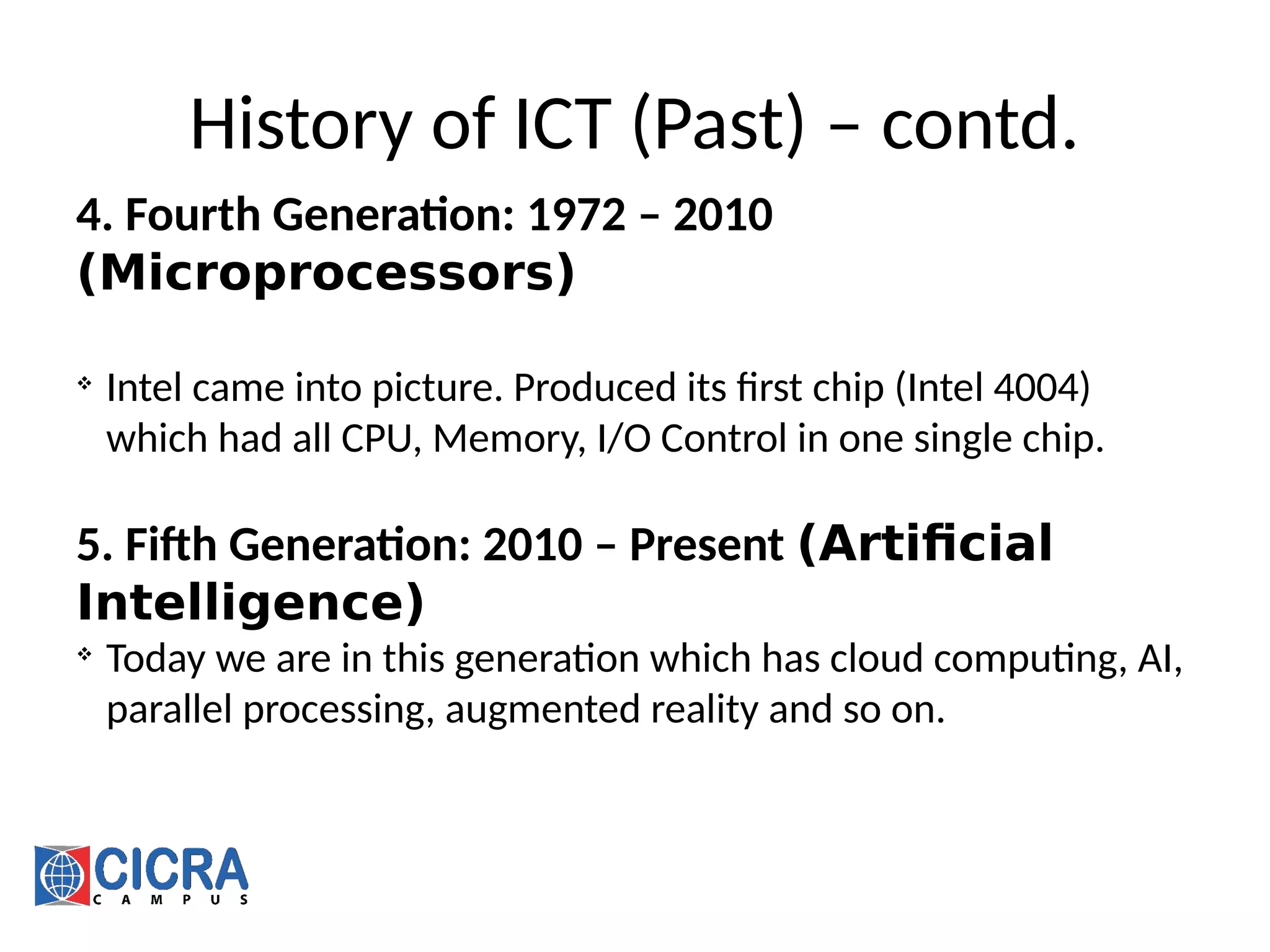 History of ICT (Past) – contd.
4. Fourth Generation: 1972 – 2010
(Microprocessors)

Intel came into picture. Produced its first chip (Intel 4004)
which had all CPU, Memory, I/O Control in one single chip.
5. Fifth Generation: 2010 – Present (Artificial
Intelligence)

Today we are in this generation which has cloud computing, AI,
parallel processing, augmented reality and so on.
 