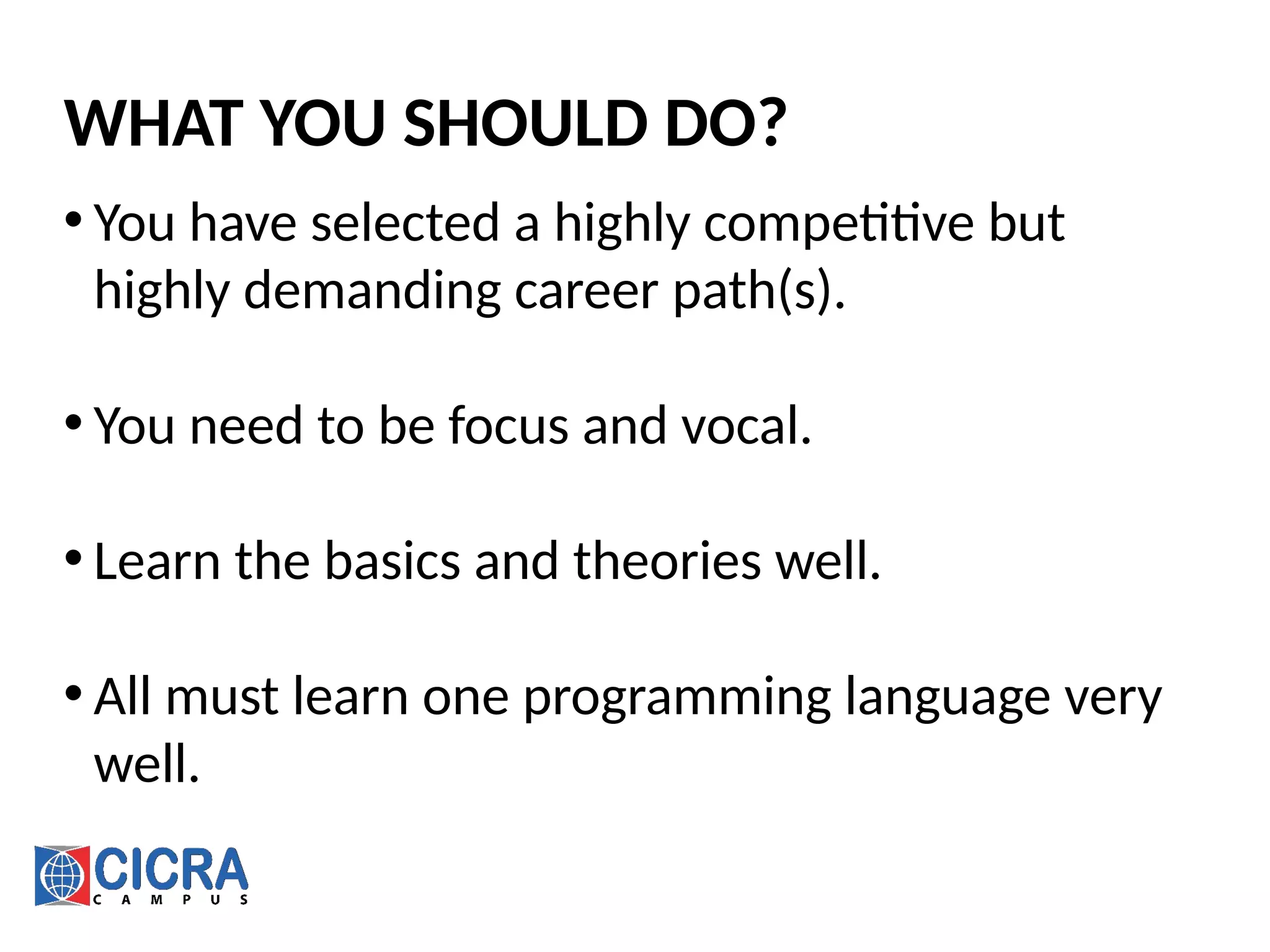 WHAT YOU SHOULD DO?
• You have selected a highly competitive but
highly demanding career path(s).
• You need to be focus and vocal.
• Learn the basics and theories well.
• All must learn one programming language very
well.
 