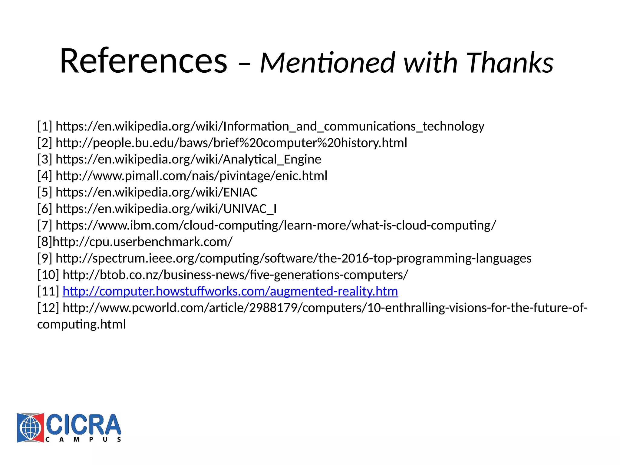 References – Mentioned with Thanks
[1] https://en.wikipedia.org/wiki/Information_and_communications_technology
[2] http://people.bu.edu/baws/brief%20computer%20history.html
[3] https://en.wikipedia.org/wiki/Analytical_Engine
[4] http://www.pimall.com/nais/pivintage/enic.html
[5] https://en.wikipedia.org/wiki/ENIAC
[6] https://en.wikipedia.org/wiki/UNIVAC_I
[7] https://www.ibm.com/cloud-computing/learn-more/what-is-cloud-computing/
[8]http://cpu.userbenchmark.com/
[9] http://spectrum.ieee.org/computing/software/the-2016-top-programming-languages
[10] http://btob.co.nz/business-news/five-generations-computers/
[11] http://computer.howstuffworks.com/augmented-reality.htm
[12] http://www.pcworld.com/article/2988179/computers/10-enthralling-visions-for-the-future-of-
computing.html
 