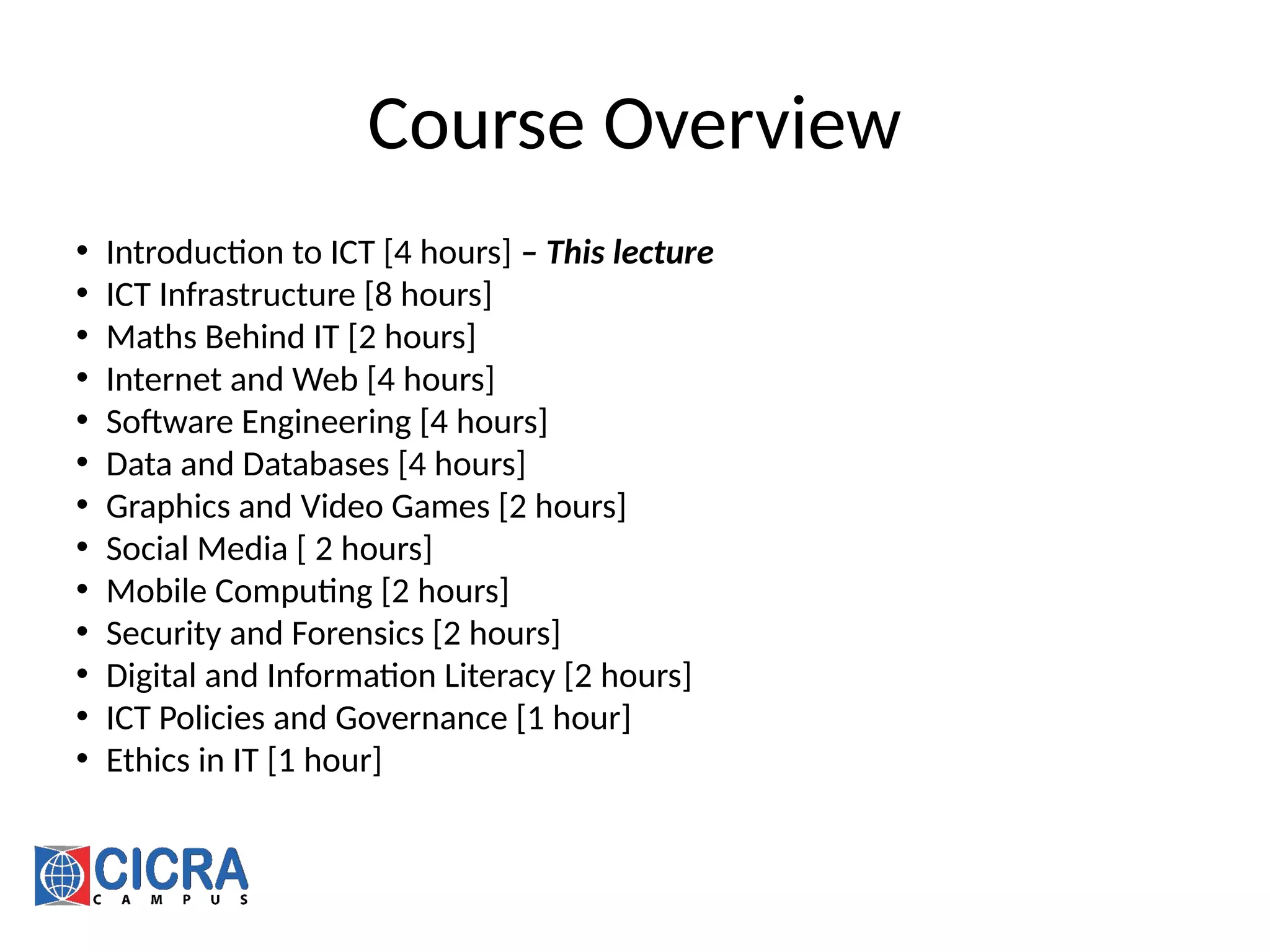 Course Overview
• Introduction to ICT [4 hours] – This lecture
• ICT Infrastructure [8 hours]
• Maths Behind IT [2 hours]
• Internet and Web [4 hours]
• Software Engineering [4 hours]
• Data and Databases [4 hours]
• Graphics and Video Games [2 hours]
• Social Media [ 2 hours]
• Mobile Computing [2 hours]
• Security and Forensics [2 hours]
• Digital and Information Literacy [2 hours]
• ICT Policies and Governance [1 hour]
• Ethics in IT [1 hour]
 