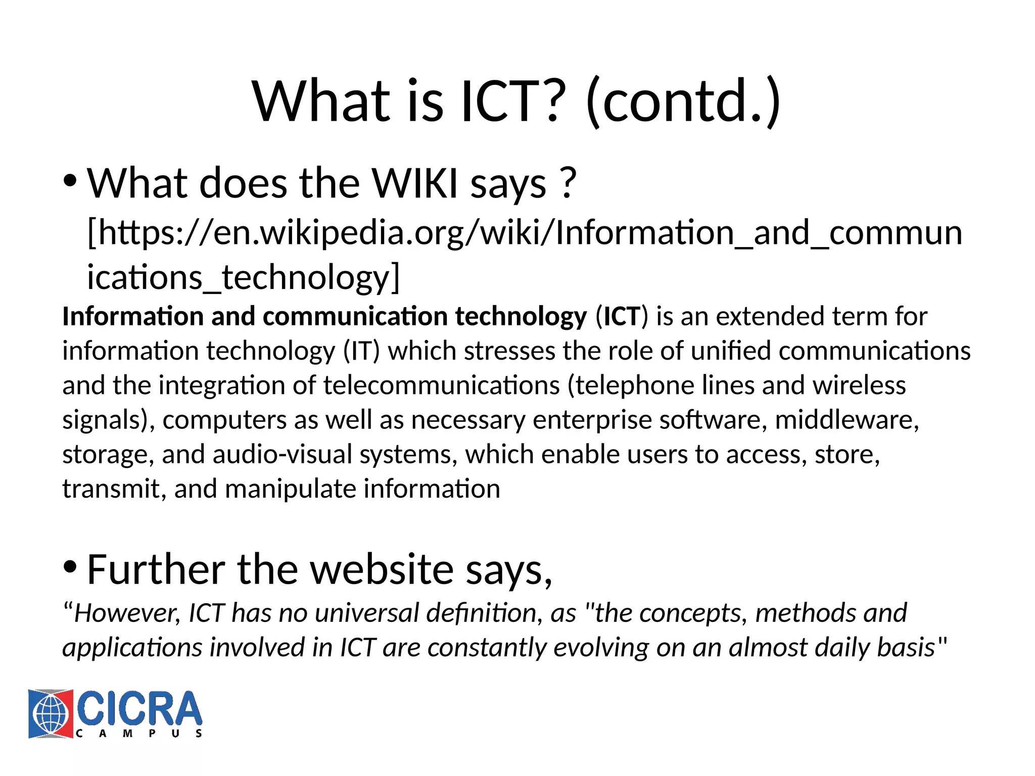 What is ICT? (contd.)
• What does the WIKI says ?
[https://en.wikipedia.org/wiki/Information_and_commun
ications_technology]
Information and communication technology (ICT) is an extended term for
information technology (IT) which stresses the role of unified communications
and the integration of telecommunications (telephone lines and wireless
signals), computers as well as necessary enterprise software, middleware,
storage, and audio-visual systems, which enable users to access, store,
transmit, and manipulate information
• Further the website says,
“However, ICT has no universal definition, as "the concepts, methods and
applications involved in ICT are constantly evolving on an almost daily basis"
 