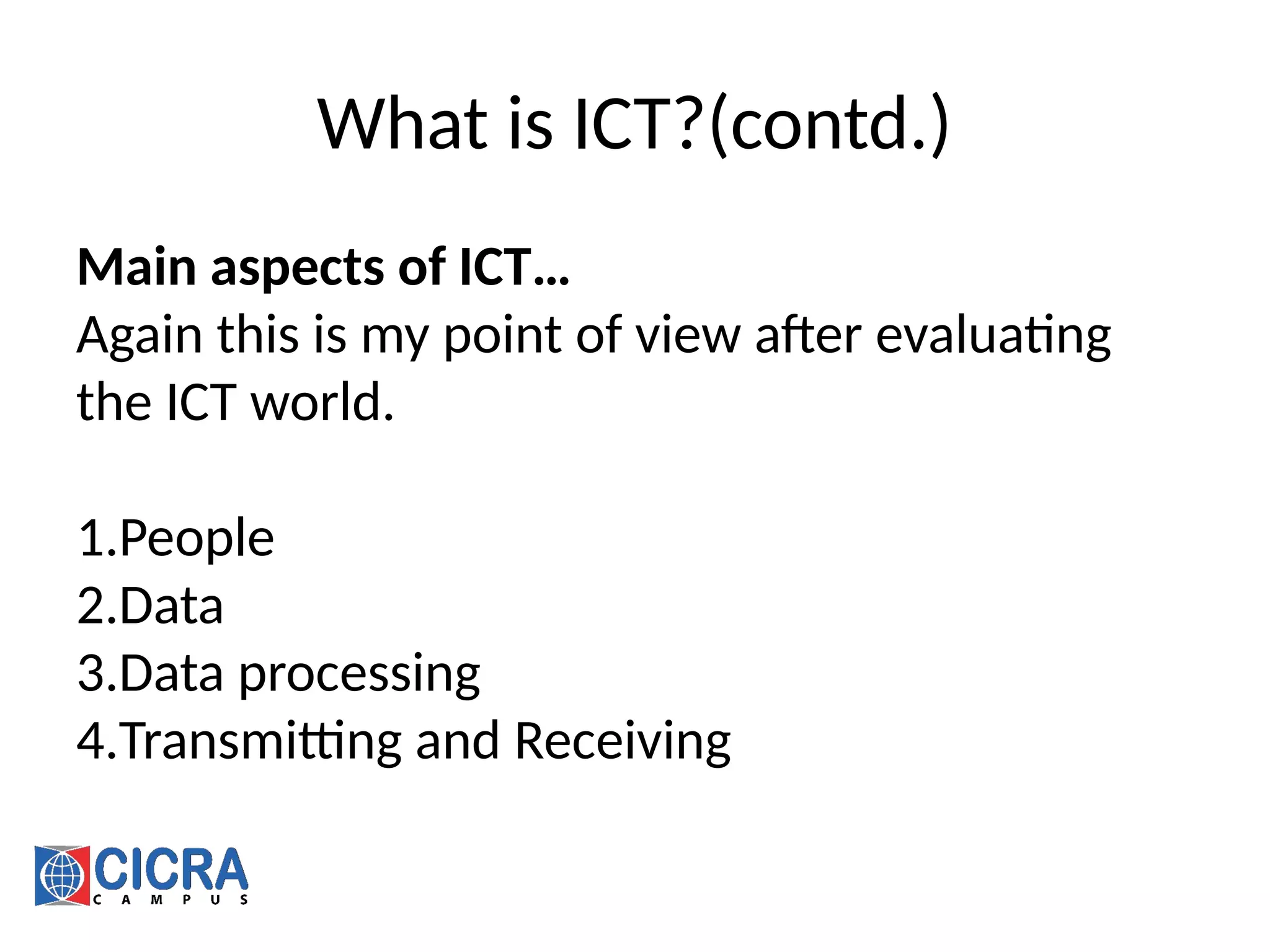 What is ICT?(contd.)
Main aspects of ICT…
Again this is my point of view after evaluating
the ICT world.
1.People
2.Data
3.Data processing
4.Transmitting and Receiving
 