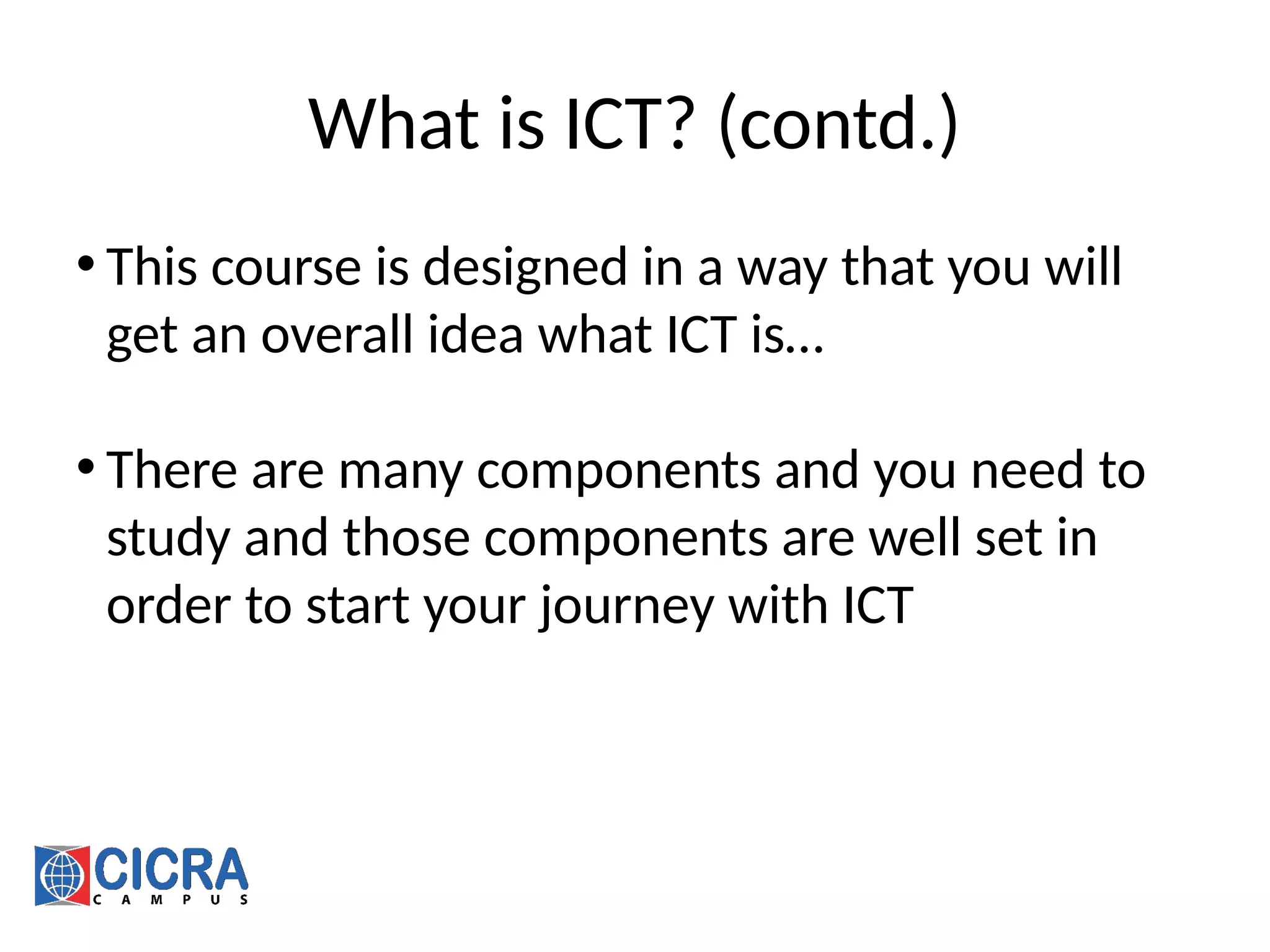 What is ICT? (contd.)
• This course is designed in a way that you will
get an overall idea what ICT is…
• There are many components and you need to
study and those components are well set in
order to start your journey with ICT
 
