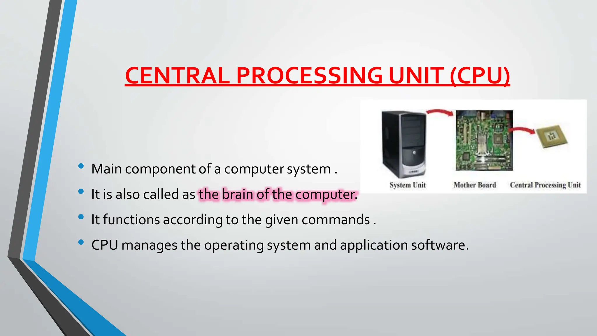 CENTRAL PROCESSING UNIT (CPU)
• Main component of a computer system .
• It is also called as the brain of the computer.
• It functions according to the given commands .
• CPU manages the operating system and application software.
 