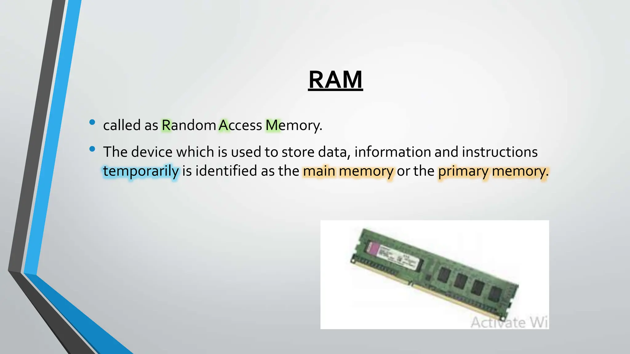 RAM
• called as RandomAccess Memory.
• The device which is used to store data, information and instructions
temporarily is identified as the main memory or the primary memory.
 