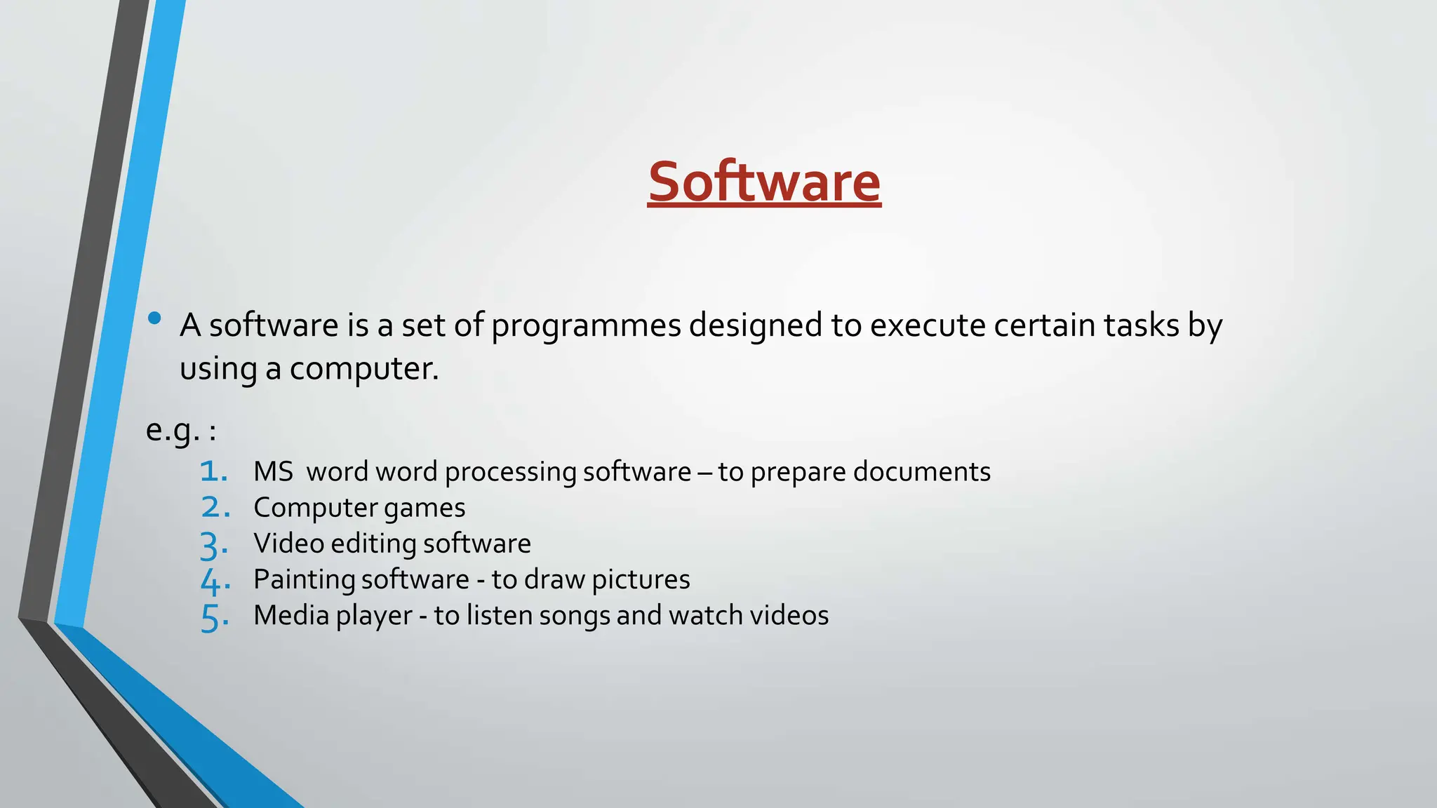 Software
• A software is a set of programmes designed to execute certain tasks by
using a computer.
e.g. :
1. MS word word processing software – to prepare documents
2. Computer games
3. Video editing software
4. Painting software - to draw pictures
5. Media player - to listen songs and watch videos
 