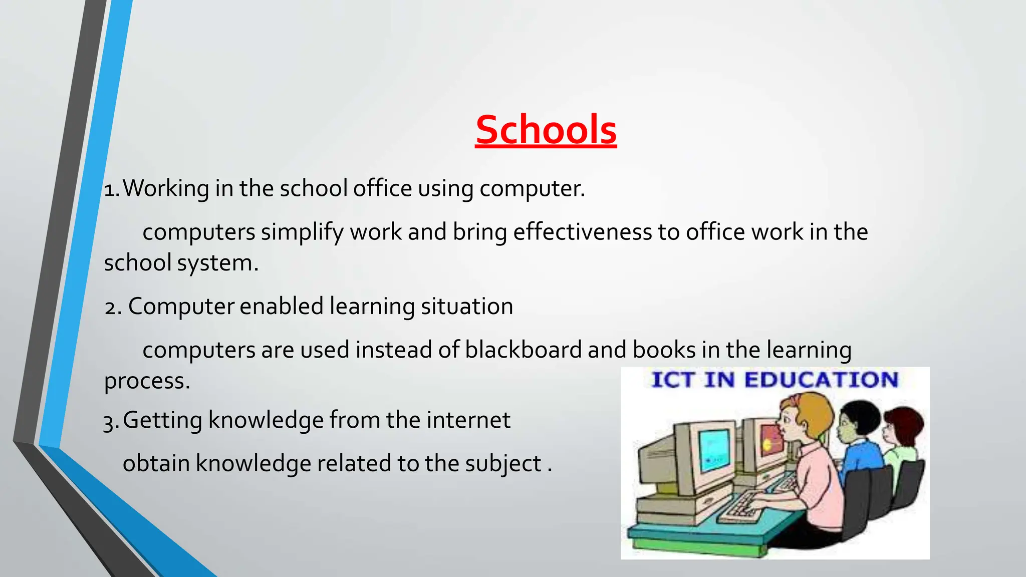 Schools
1.Working in the school office using computer.
computers simplify work and bring effectiveness to office work in the
school system.
2. Computer enabled learning situation
computers are used instead of blackboard and books in the learning
process.
3.Getting knowledge from the internet
obtain knowledge related to the subject .
 