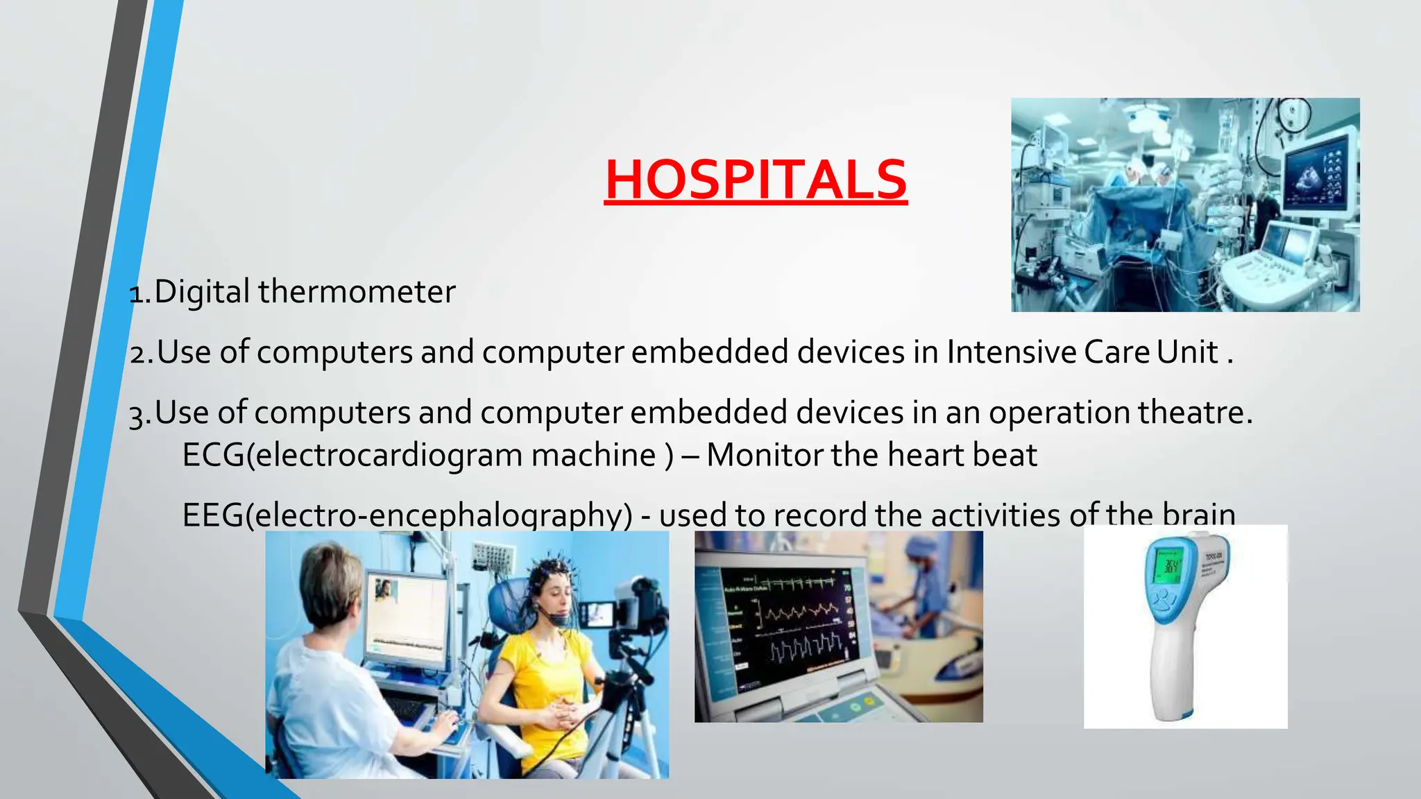 HOSPITALS
1.Digital thermometer
2.Use of computers and computer embedded devices in Intensive CareUnit .
3.Use of computers and computer embedded devices in an operation theatre.
ECG(electrocardiogram machine ) – Monitor the heart beat
EEG(electro-encephalography) - used to record the activities of the brain
 