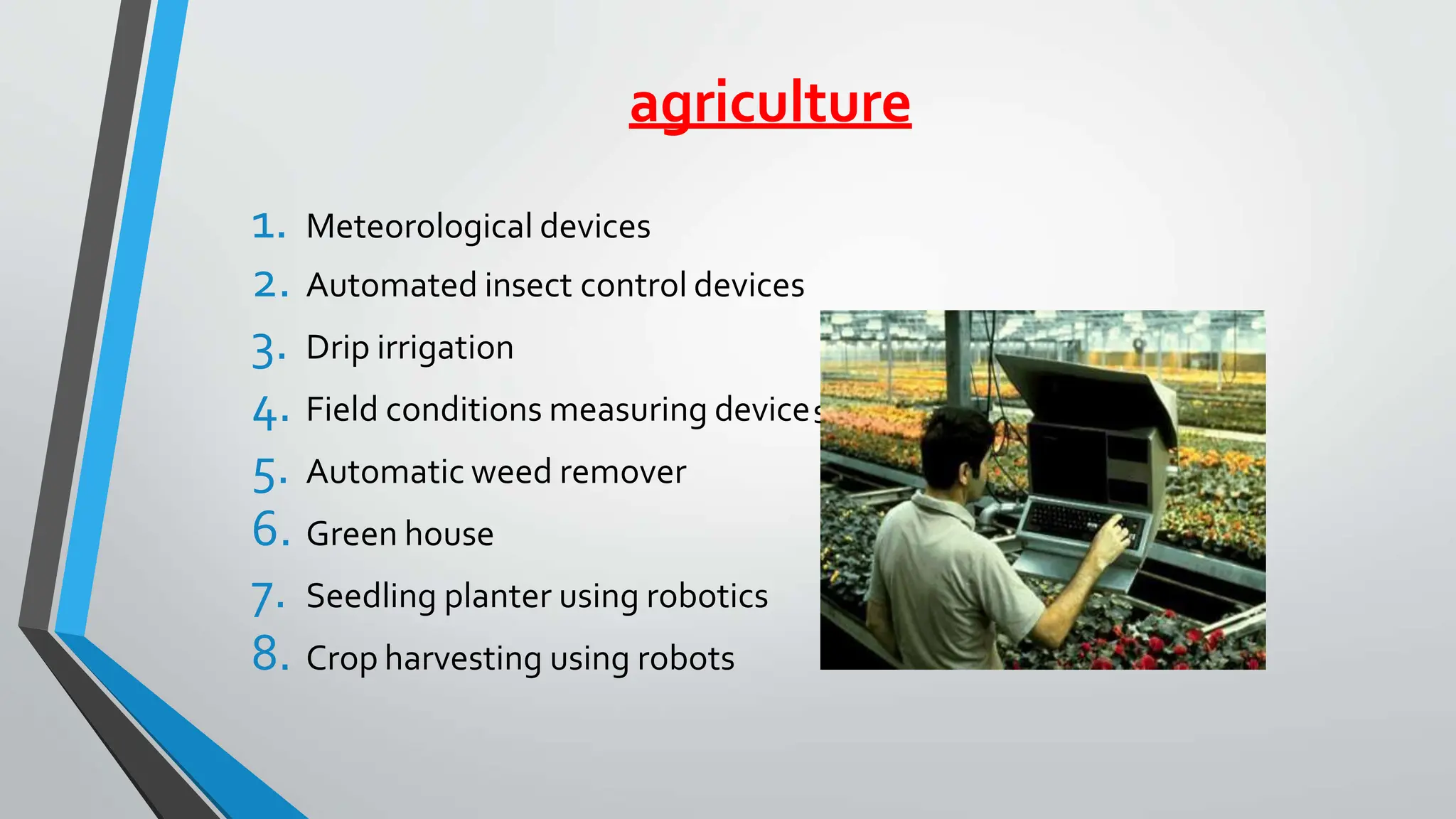 agriculture
s
1. Meteorological devices
2. Automated insect control devices
3. Drip irrigation
4. Field conditions measuring device
5. Automatic weed remover
6. Green house
7. Seedling planter using robotics
8. Crop harvesting using robots
 