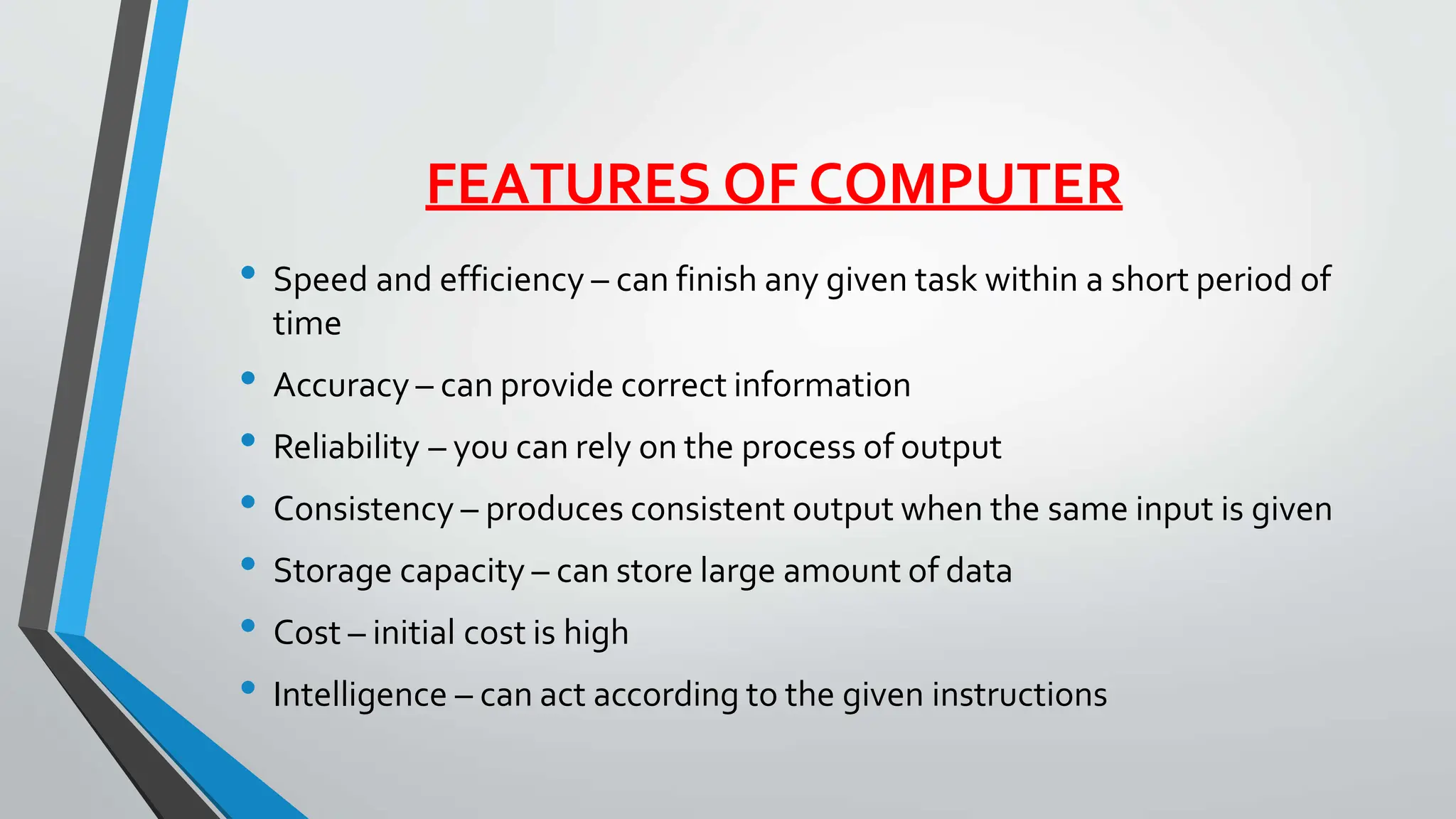 FEATURES OF COMPUTER
• Speed and efficiency – can finish any given task within a short period of
time
• Accuracy – can provide correct information
• Reliability – you can rely on the process of output
• Consistency – produces consistent output when the same input is given
• Storage capacity – can store large amount of data
• Cost – initial cost is high
• Intelligence – can act according to the given instructions
 