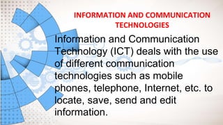 INFORMATION AND COMMUNICATION
TECHNOLOGIES
Information and Communication
Technology (ICT) deals with the use
of different communication
technologies such as mobile
phones, telephone, Internet, etc. to
locate, save, send and edit
information.
 