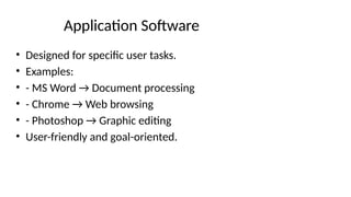 Application Software
• Designed for specific user tasks.
• Examples:
• - MS Word → Document processing
• - Chrome → Web browsing
• - Photoshop → Graphic editing
• User-friendly and goal-oriented.
 