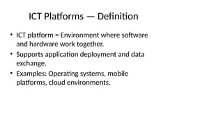 ICT Platforms — Definition
• ICT platform = Environment where software
and hardware work together.
• Supports application deployment and data
exchange.
• Examples: Operating systems, mobile
platforms, cloud environments.
 
