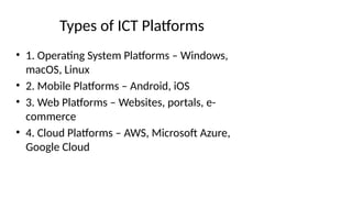 Types of ICT Platforms
• 1. Operating System Platforms – Windows,
macOS, Linux
• 2. Mobile Platforms – Android, iOS
• 3. Web Platforms – Websites, portals, e-
commerce
• 4. Cloud Platforms – AWS, Microsoft Azure,
Google Cloud
 