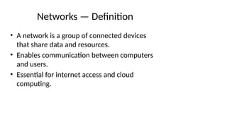 Networks — Definition
• A network is a group of connected devices
that share data and resources.
• Enables communication between computers
and users.
• Essential for internet access and cloud
computing.
 