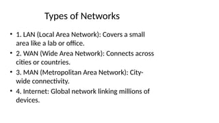 Types of Networks
• 1. LAN (Local Area Network): Covers a small
area like a lab or office.
• 2. WAN (Wide Area Network): Connects across
cities or countries.
• 3. MAN (Metropolitan Area Network): City-
wide connectivity.
• 4. Internet: Global network linking millions of
devices.
 