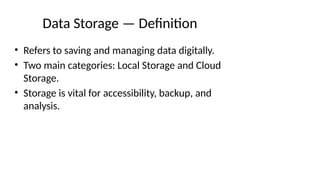 Data Storage — Definition
• Refers to saving and managing data digitally.
• Two main categories: Local Storage and Cloud
Storage.
• Storage is vital for accessibility, backup, and
analysis.
 