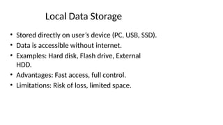 Local Data Storage
• Stored directly on user’s device (PC, USB, SSD).
• Data is accessible without internet.
• Examples: Hard disk, Flash drive, External
HDD.
• Advantages: Fast access, full control.
• Limitations: Risk of loss, limited space.
 
