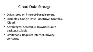 Cloud Data Storage
• Data stored on internet-based servers.
• Examples: Google Drive, OneDrive, Dropbox,
iCloud.
• Advantages: Accessible anywhere, auto-
backup, scalable.
• Limitations: Requires internet, privacy
concerns.
 