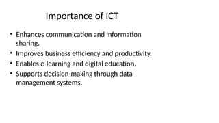 Importance of ICT
• Enhances communication and information
sharing.
• Improves business efficiency and productivity.
• Enables e-learning and digital education.
• Supports decision-making through data
management systems.
 