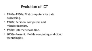 Evolution of ICT
• 1940s–1950s: First computers for data
processing.
• 1970s: Personal computers and
microprocessors.
• 1990s: Internet revolution.
• 2000s–Present: Mobile computing and cloud
technologies.
 