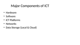 Major Components of ICT
• Hardware
• Software
• ICT Platforms
• Networks
• Data Storage (Local & Cloud)
 