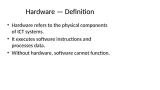 Hardware — Definition
• Hardware refers to the physical components
of ICT systems.
• It executes software instructions and
processes data.
• Without hardware, software cannot function.
 