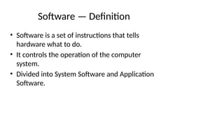 Software — Definition
• Software is a set of instructions that tells
hardware what to do.
• It controls the operation of the computer
system.
• Divided into System Software and Application
Software.
 