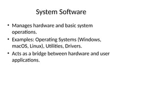 System Software
• Manages hardware and basic system
operations.
• Examples: Operating Systems (Windows,
macOS, Linux), Utilities, Drivers.
• Acts as a bridge between hardware and user
applications.
 