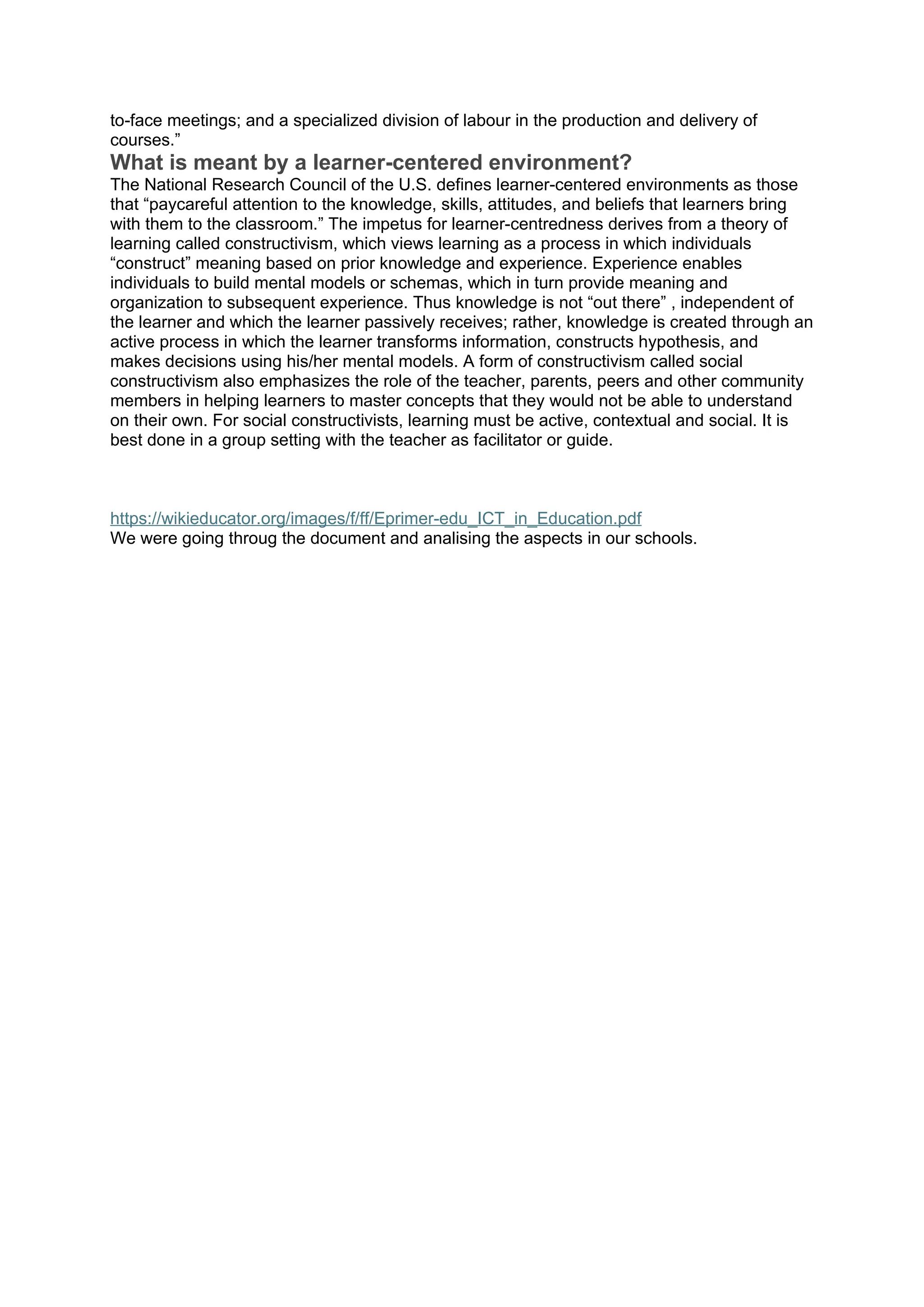to-face meetings; and a specialized division of labour in the production and delivery of
courses.”
What is meant by a learner-centered environment?
The National Research Council of the U.S. defines learner-centered environments as those
that “paycareful attention to the knowledge, skills, attitudes, and beliefs that learners bring
with them to the classroom.” The impetus for learner-centredness derives from a theory of
learning called constructivism, which views learning as a process in which individuals
“construct” meaning based on prior knowledge and experience. Experience enables
individuals to build mental models or schemas, which in turn provide meaning and
organization to subsequent experience. Thus knowledge is not “out there” , independent of
the learner and which the learner passively receives; rather, knowledge is created through an
active process in which the learner transforms information, constructs hypothesis, and
makes decisions using his/her mental models. A form of constructivism called social
constructivism also emphasizes the role of the teacher, parents, peers and other community
members in helping learners to master concepts that they would not be able to understand
on their own. For social constructivists, learning must be active, contextual and social. It is
best done in a group setting with the teacher as facilitator or guide.
https://wikieducator.org/images/f/ff/Eprimer-edu_ICT_in_Education.pdf
We were going throug the document and analising the aspects in our schools.
 